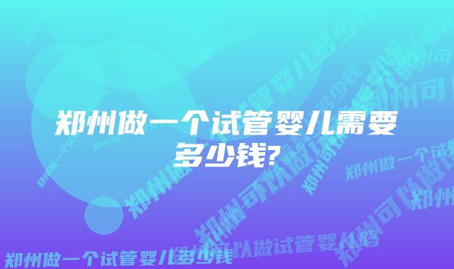 郑州做一个试管婴儿需要多少钱?