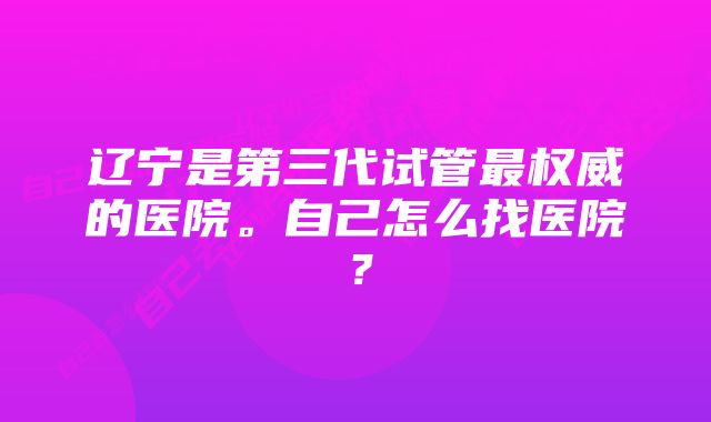 辽宁是第三代试管最权威的医院。自己怎么找医院？