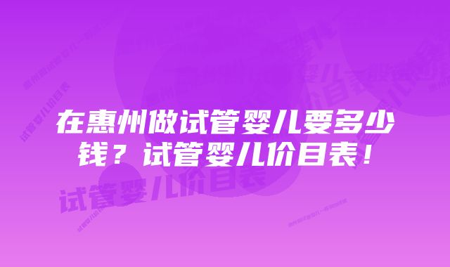 在惠州做试管婴儿要多少钱？试管婴儿价目表！