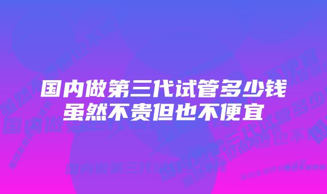 国内做第三代试管多少钱虽然不贵但也不便宜