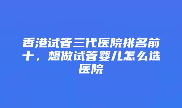 香港试管三代医院排名前十，想做试管婴儿怎么选医院