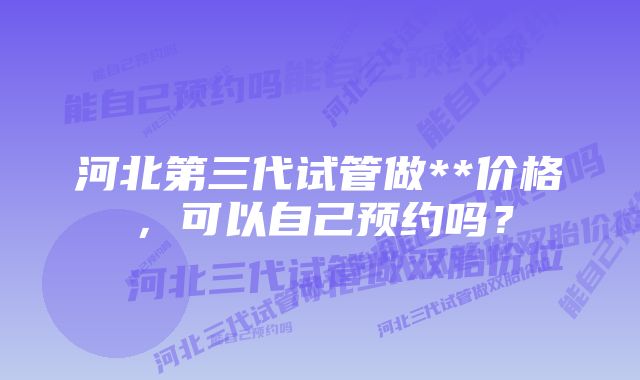 河北第三代试管做**价格，可以自己预约吗？