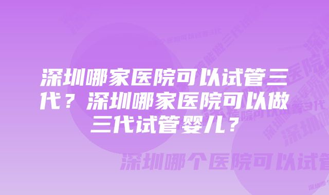 深圳哪家医院可以试管三代？深圳哪家医院可以做三代试管婴儿？