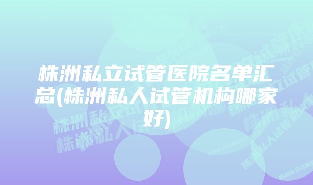 株洲私立试管医院名单汇总(株洲私人试管机构哪家好)