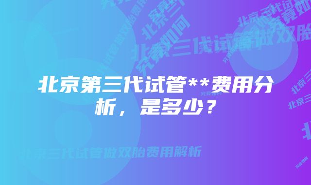 北京第三代试管**费用分析，是多少？