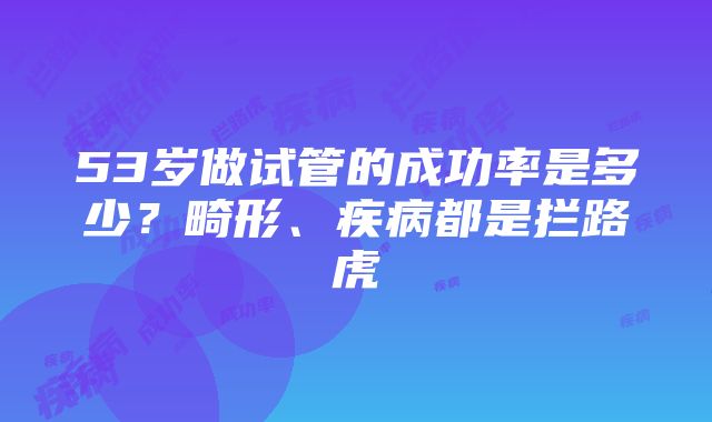 53岁做试管的成功率是多少？畸形、疾病都是拦路虎