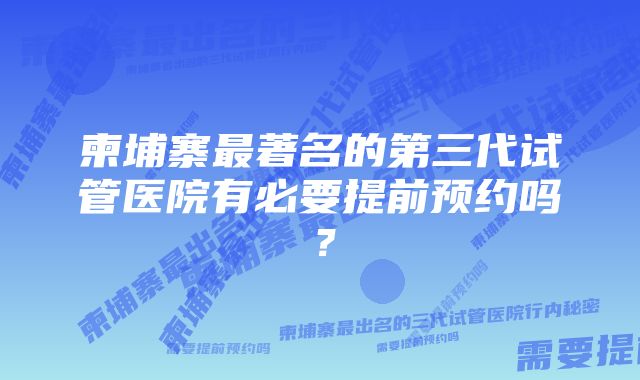 柬埔寨最著名的第三代试管医院有必要提前预约吗？