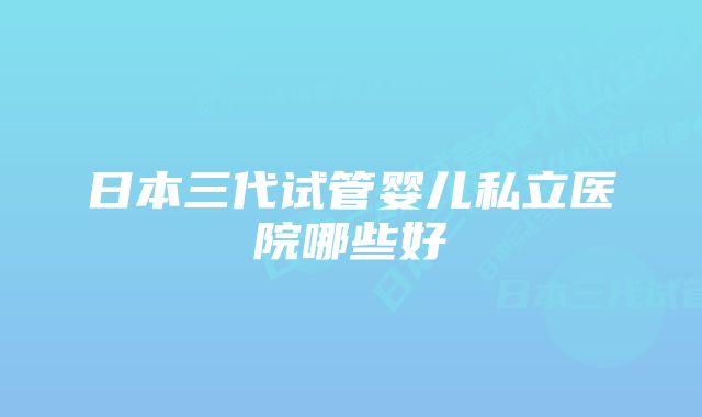 日本三代试管婴儿私立医院哪些好