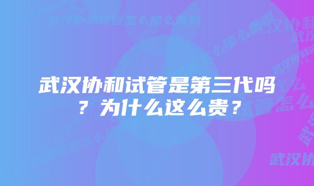 武汉协和试管是第三代吗？为什么这么贵？