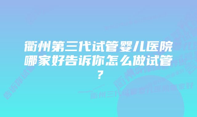 衢州第三代试管婴儿医院哪家好告诉你怎么做试管？