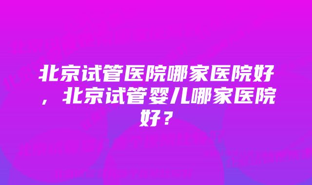 北京试管医院哪家医院好，北京试管婴儿哪家医院好？