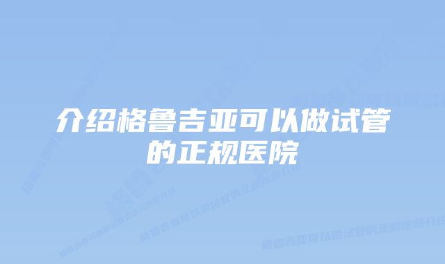 介绍格鲁吉亚可以做试管的正规医院