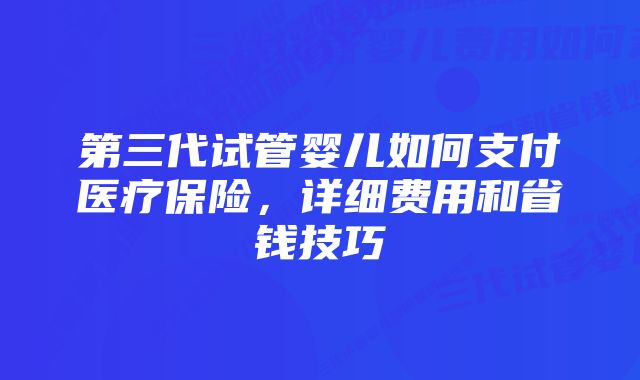 第三代试管婴儿如何支付医疗保险，详细费用和省钱技巧