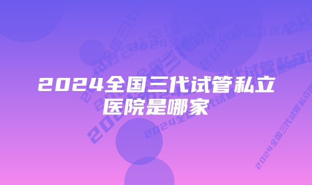 2024全国三代试管私立医院是哪家