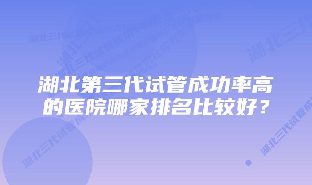 湖北第三代试管成功率高的医院哪家排名比较好？