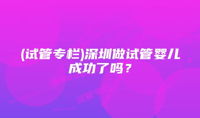 (试管专栏)深圳做试管婴儿成功了吗？