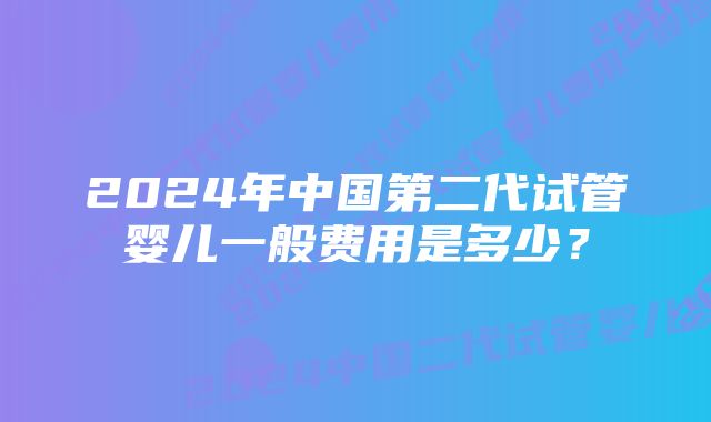 2024年中国第二代试管婴儿一般费用是多少？