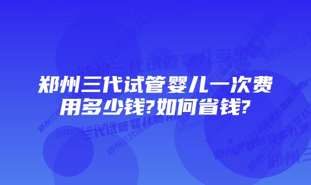 郑州三代试管婴儿一次费用多少钱?如何省钱?