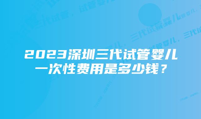 2023深圳三代试管婴儿一次性费用是多少钱？