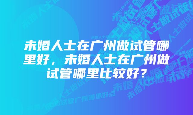 未婚人士在广州做试管哪里好，未婚人士在广州做试管哪里比较好？