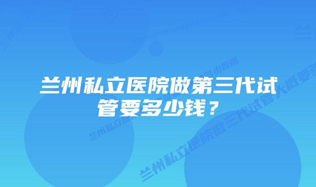 兰州私立医院做第三代试管要多少钱？