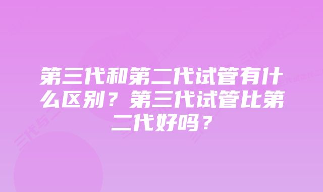 第三代和第二代试管有什么区别？第三代试管比第二代好吗？