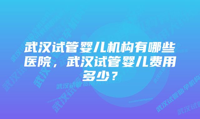 武汉试管婴儿机构有哪些医院，武汉试管婴儿费用多少？