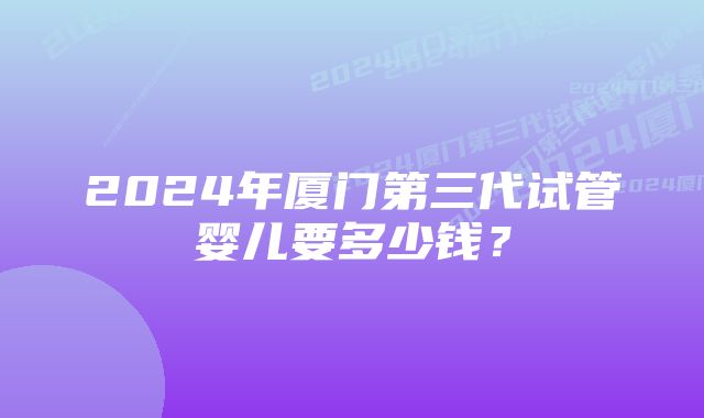 2024年厦门第三代试管婴儿要多少钱？