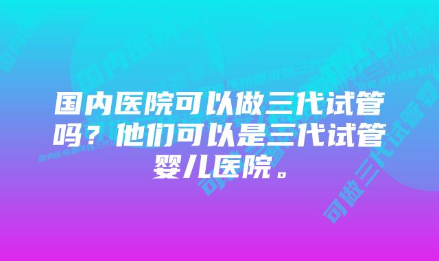 国内医院可以做三代试管吗？他们可以是三代试管婴儿医院。