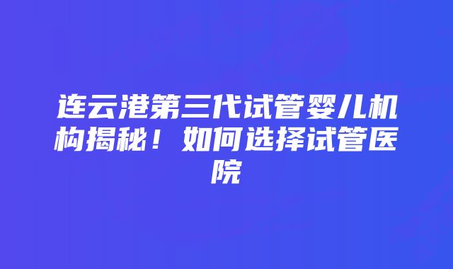 连云港第三代试管婴儿机构揭秘！如何选择试管医院