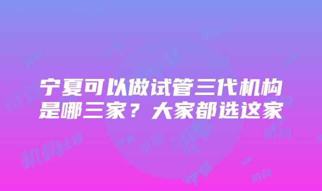 宁夏可以做试管三代机构是哪三家？大家都选这家