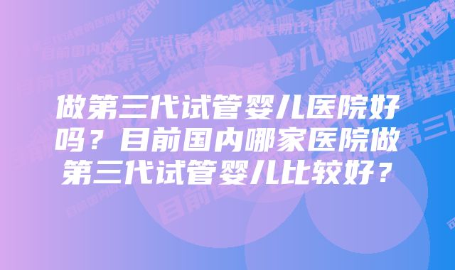 做第三代试管婴儿医院好吗？目前国内哪家医院做第三代试管婴儿比较好？