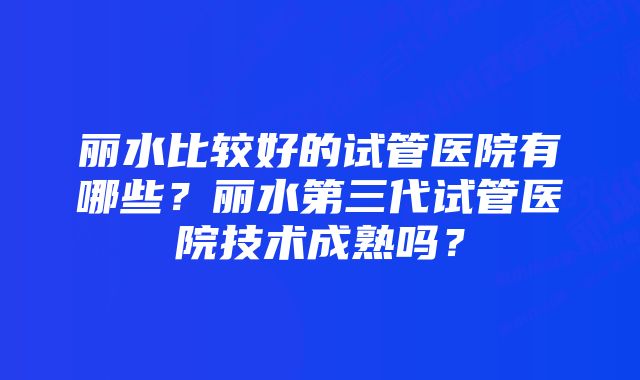 丽水比较好的试管医院有哪些？丽水第三代试管医院技术成熟吗？