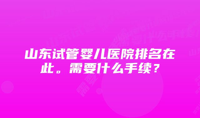 山东试管婴儿医院排名在此。需要什么手续？