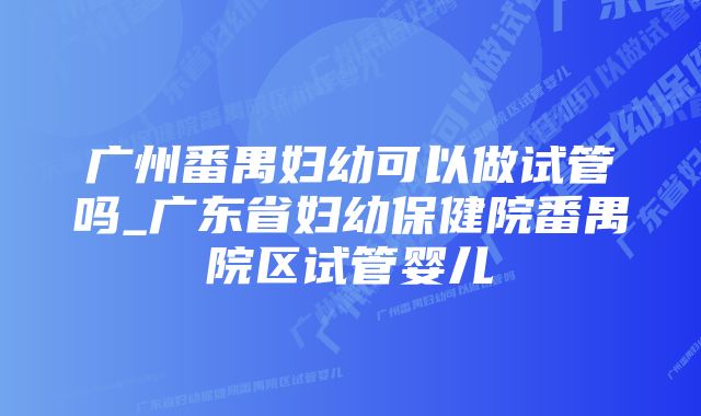 广州番禺妇幼可以做试管吗_广东省妇幼保健院番禺院区试管婴儿