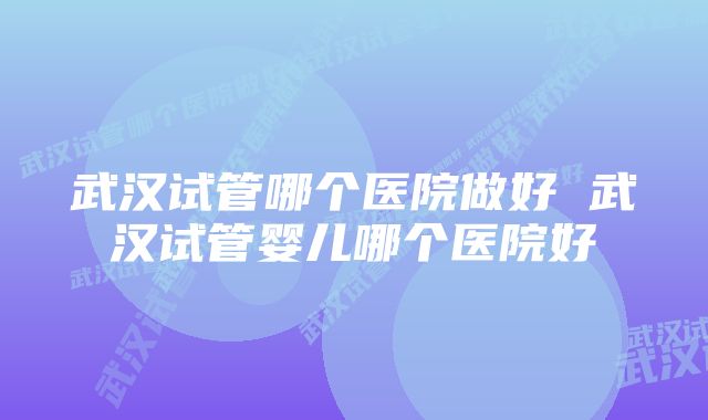 武汉试管哪个医院做好 武汉试管婴儿哪个医院好