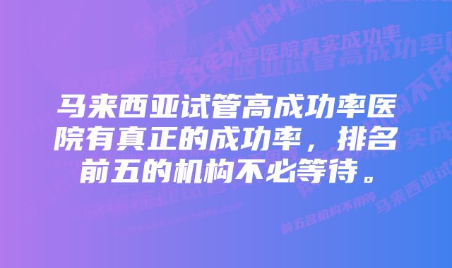 马来西亚试管高成功率医院有真正的成功率，排名前五的机构不必等待。