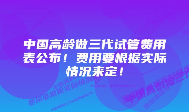 中国高龄做三代试管费用表公布！费用要根据实际情况来定！