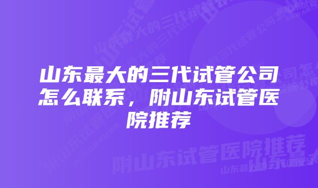 山东最大的三代试管公司怎么联系，附山东试管医院推荐