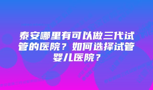 泰安哪里有可以做三代试管的医院？如何选择试管婴儿医院？