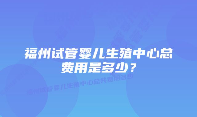 福州试管婴儿生殖中心总费用是多少？