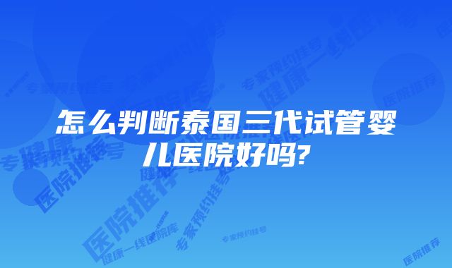 怎么判断泰国三代试管婴儿医院好吗?