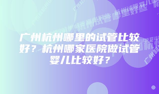 广州杭州哪里的试管比较好？杭州哪家医院做试管婴儿比较好？