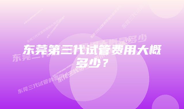 东莞第三代试管费用大概多少？