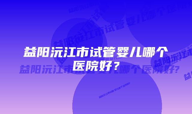 益阳沅江市试管婴儿哪个医院好？