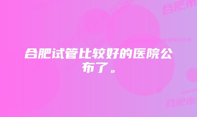 合肥试管比较好的医院公布了。