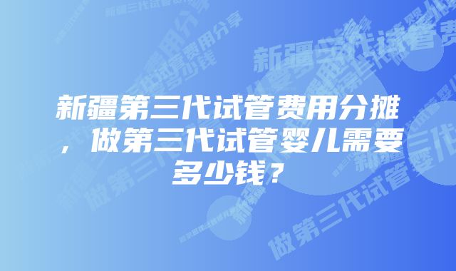 新疆第三代试管费用分摊，做第三代试管婴儿需要多少钱？