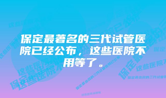 保定最著名的三代试管医院已经公布，这些医院不用等了。