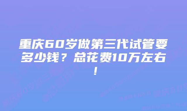 重庆60岁做第三代试管要多少钱？总花费10万左右！