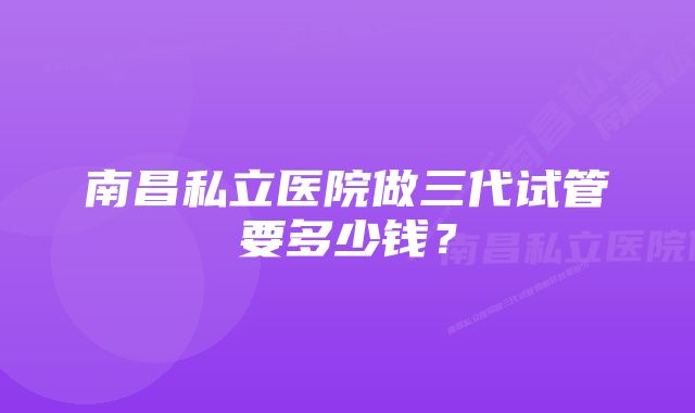 南昌私立医院做三代试管要多少钱？